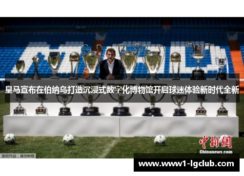 皇马宣布在伯纳乌打造沉浸式数字化博物馆开启球迷体验新时代全新