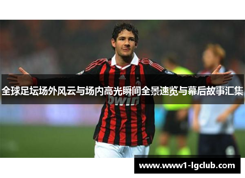 全球足坛场外风云与场内高光瞬间全景速览与幕后故事汇集